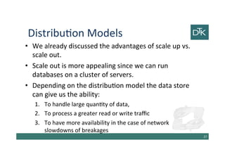 Distribution Models
• We already discussed the advantages of scale up vs.
scale out.
• Scale out is more appealing since we can run
databases on a cluster of servers.
• Depending on the distribution model the data store
can give us the ability:
1. To handle large quantity of data,
2. To process a greater read or write traffic
3. To have more availability in the case of network
slowdowns of breakages
28
 
