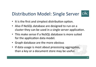 Distribution Model: Single Server
• It is the first and simplest distribution option.
• Also if NoSQL database are designed to run on a
cluster they can be used in a single server application.
• This make sense if a NoSQL database is more suited
for the application data model.
• Graph database are the more obvious
• If data usage is most about processing aggregates,
than a key or a document store may be useful.
30
 