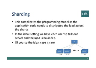 Sharding
• This complicates the programming model as the
application code needs to distributed the load across
the shards
• In the ideal setting we have each user to talk one
server and the load is balanced.
• Of course the ideal case is rare.
32
 