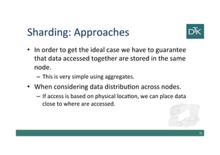 Sharding: Approaches
• In order to get the ideal case we have to guarantee
that data accessed together are stored in the same
node.
– This is very simple using aggregates.
• When considering data distribution across nodes.
– If access is based on physical location, we can place data
close to where are accessed.
33
 