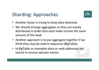 Sharding: Approaches
• Another factor is trying to keep data balanced.
• We should arrange aggregates so they are evenly
distributed in order that each node receive the same
amount of the load.
• Another approach is to put aggregate together if we
think they may be read in sequence (BigTable).
• In BigTable as examples data on web addresses are
stored in reverse domain names.
34
 