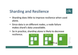 Sharding and Resilience
• Sharding does little to improve resilience when used
alone.
• Since data is on different nodes, a node failure
makes shard’s data unavailable.
• So in practice, sharding alone is likely to decrease
resilience.
36
 