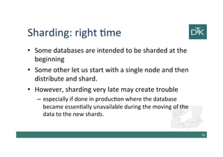Sharding: right time
• Some databases are intended to be sharded at the
beginning
• Some other let us start with a single node and then
distribute and shard.
• However, sharding very late may create trouble
– especially if done in production where the database
became essentially unavailable during the moving of the
data to the new shards.
37
 