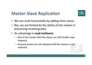 Master-Slave Replication
• We can scale horizontally by adding more slaves
• But, we are limited by the ability of the master in
processing incoming data.
• An advantage is read resilience.
– Also if the master fails the slaves can still handle read
requests.
– Anyway writes are not allowed until the master is not
restored.
39
 