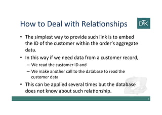 How to Deal with Relationships
• The simplest way to provide such link is to embed
the ID of the customer within the order’s aggregate
data.
• In this way if we need data from a customer record,
– We read the customer ID and
– We make another call to the database to read the
customer data
• This can be applied several times but the database
does not know about such relationship.
4
 