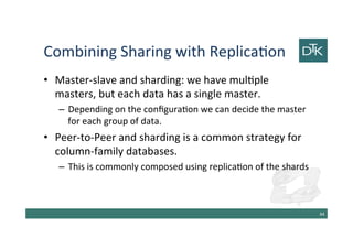 Combining Sharing with Replication
• Master-slave and sharding: we have multiple
masters, but each data has a single master.
– Depending on the configuration we can decide the master
for each group of data.
• Peer-to-Peer and sharding is a common strategy for
column-family databases.
– This is commonly composed using replication of the shards
45
 