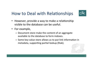 How to Deal with Relationships
• However, provide a way to make a relationship
visible to the database can be useful.
• For example,
– Document store make the content of an aggregate
available to the database to form indexes.
– Some key-value store allows us to put link information in
metadata, supporting partial lookup (Riak).
5
 