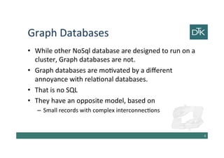 Graph Databases
• While other NoSql database are designed to run on a
cluster, Graph databases are not.
• Graph databases are motivated by a different
annoyance with relational databases.
• That is no SQL
• They have an opposite model, based on
– Small records with complex interconnections
7
 