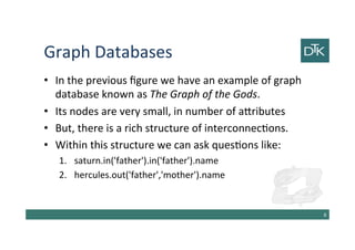 Graph Databases
• In the previous figure we have an example of graph
database known as The Graph of the Gods.
• Its nodes are very small, in number of attributes
• But, there is a rich structure of interconnections.
• Within this structure we can ask questions like:
1. saturn.in('father').in('father').name
2. hercules.out('father','mother').name
9
 
