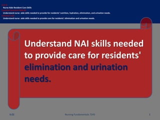 Unit B
Nurse Aide Resident Care Skills
Essential Standard NA6.00
Understand nurse aide skills needed to provide for residents’ nutrition, hydration, elimination, and urination needs.
Indicator 6.02
Understand nurse aide skills needed to provide care for residents' elimination and urination needs.
Understand NAI skills needed
to provide care for residents'
elimination and urination
needs.
Nursing Fundamentals 7243 16.02
 