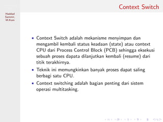 Pemrosesan
Paralel
Haddad
Sammir,
M.Kom
Context Switch
• Context Switch adalah mekanisme menyimpan dan
mengambil kembali status keadaan (state) atau context
CPU dari Process Control Block (PCB) sehingga eksekusi
sebuah proses dapata dilanjutkan kembali (resume) dari
titik terakhirnya.
• Teknik ini memungkinkan banyak proses dapat saling
berbagi satu CPU.
• Context switching adalah bagian penting dari sistem
operasi multitasking.
 
