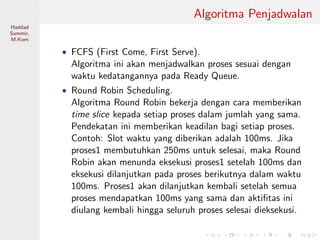 Pemrosesan
Paralel
Haddad
Sammir,
M.Kom
Algoritma Penjadwalan
• FCFS (First Come, First Serve).
Algoritma ini akan menjadwalkan proses sesuai dengan
waktu kedatangannya pada Ready Queue.
• Round Robin Scheduling.
Algoritma Round Robin bekerja dengan cara memberikan
time slice kepada setiap proses dalam jumlah yang sama.
Pendekatan ini memberikan keadilan bagi setiap proses.
Contoh: Slot waktu yang diberikan adalah 100ms. Jika
proses1 membutuhkan 250ms untuk selesai, maka Round
Robin akan menunda eksekusi proses1 setelah 100ms dan
eksekusi dilanjutkan pada proses berikutnya dalam waktu
100ms. Proses1 akan dilanjutkan kembali setelah semua
proses mendapatkan 100ms yang sama dan aktiﬁtas ini
diulang kembali hingga seluruh proses selesai dieksekusi.
 