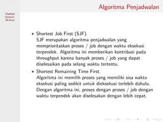 Pemrosesan
Paralel
Haddad
Sammir,
M.Kom
Algoritma Penjadwalan
• Shortest Job First (SJF).
SJF merupakan algoritma penjadwalan yang
memprioritaskan proses / job dengan waktu eksekusi
terpendek. Algoritma ini memberikan kontribusi pada
throughput karena banyak proses / job yang dapat
diselesaikan pada selang waktu tertentu.
• Shortest Remaining Time First.
Algoritma ini memilih proses yang memiliki sisa waktu
eksekusi paling sedikit untuk dieksekusi terlebih dahulu.
Dengan algoritma ini, proses dengan proses / job dengan
waktu terpendek akan diselesakan dengan lebih cepat.
 