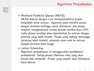 Pemrosesan
Paralel
Haddad
Sammir,
M.Kom
Algoritma Penjadwalan
• Multilevel Feedback Queues (MLFQ).
MLFQ bekerja dengan cara memperbolehkan proses
berpindah antar antrian. Algortma akan memilih proses
dengan prioritas tertinggi untuk dieksekusi, jika proses
tersebut mengkonsumsi terlalu banyak sumber daya CPU,
maka proses tersebut akan dipindahkan ke antrian dengan
prioritas yang lebih rendah. Proses yang sedang menunggu
(prioritas lebih rendah), otomatis akan naik ke antrian
dengan prioritas lebih tinggi.
• Lottery Scheduling.
Algoritma penjadwalan ini menggunakan pendekatan
probabilistik. Setiap proses diberikan tiket yang akan
diundi oleh scheduler. Proses yang terpilih akan dieksekusi
lebih dahulu.
 