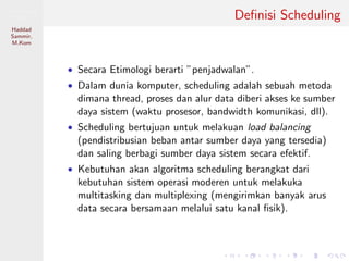 Pemrosesan
Paralel
Haddad
Sammir,
M.Kom
Deﬁnisi Scheduling
• Secara Etimologi berarti ”penjadwalan”.
• Dalam dunia komputer, scheduling adalah sebuah metoda
dimana thread, proses dan alur data diberi akses ke sumber
daya sistem (waktu prosesor, bandwidth komunikasi, dll).
• Scheduling bertujuan untuk melakuan load balancing
(pendistribusian beban antar sumber daya yang tersedia)
dan saling berbagi sumber daya sistem secara efektif.
• Kebutuhan akan algoritma scheduling berangkat dari
kebutuhan sistem operasi moderen untuk melakuka
multitasking dan multiplexing (mengirimkan banyak arus
data secara bersamaan melalui satu kanal ﬁsik).
 