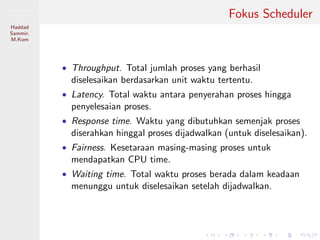 Pemrosesan
Paralel
Haddad
Sammir,
M.Kom
Fokus Scheduler
• Throughput. Total jumlah proses yang berhasil
diselesaikan berdasarkan unit waktu tertentu.
• Latency. Total waktu antara penyerahan proses hingga
penyelesaian proses.
• Response time. Waktu yang dibutuhkan semenjak proses
diserahkan hinggal proses dijadwalkan (untuk diselesaikan).
• Fairness. Kesetaraan masing-masing proses untuk
mendapatkan CPU time.
• Waiting time. Total waktu proses berada dalam keadaan
menunggu untuk diselesaikan setelah dijadwalkan.
 