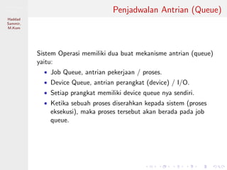 Pemrosesan
Paralel
Haddad
Sammir,
M.Kom
Penjadwalan Antrian (Queue)
Sistem Operasi memiliki dua buat mekanisme antrian (queue)
yaitu:
• Job Queue, antrian pekerjaan / proses.
• Device Queue, antrian perangkat (device) / I/O.
• Setiap prangkat memiliki device queue nya sendiri.
• Ketika sebuah proses diserahkan kepada sistem (proses
eksekusi), maka proses tersebut akan berada pada job
queue.
 