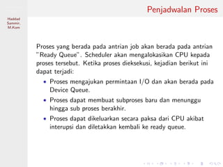 Pemrosesan
Paralel
Haddad
Sammir,
M.Kom
Penjadwalan Proses
Proses yang berada pada antrian job akan berada pada antrian
”Ready Queue”. Scheduler akan mengalokasikan CPU kepada
proses tersebut. Ketika proses dieksekusi, kejadian berikut ini
dapat terjadi:
• Proses mengajukan permintaan I/O dan akan berada pada
Device Queue.
• Proses dapat membuat subproses baru dan menunggu
hingga sub proses berakhir.
• Proses dapat dikeluarkan secara paksa dari CPU akibat
interupsi dan diletakkan kembali ke ready queue.
 