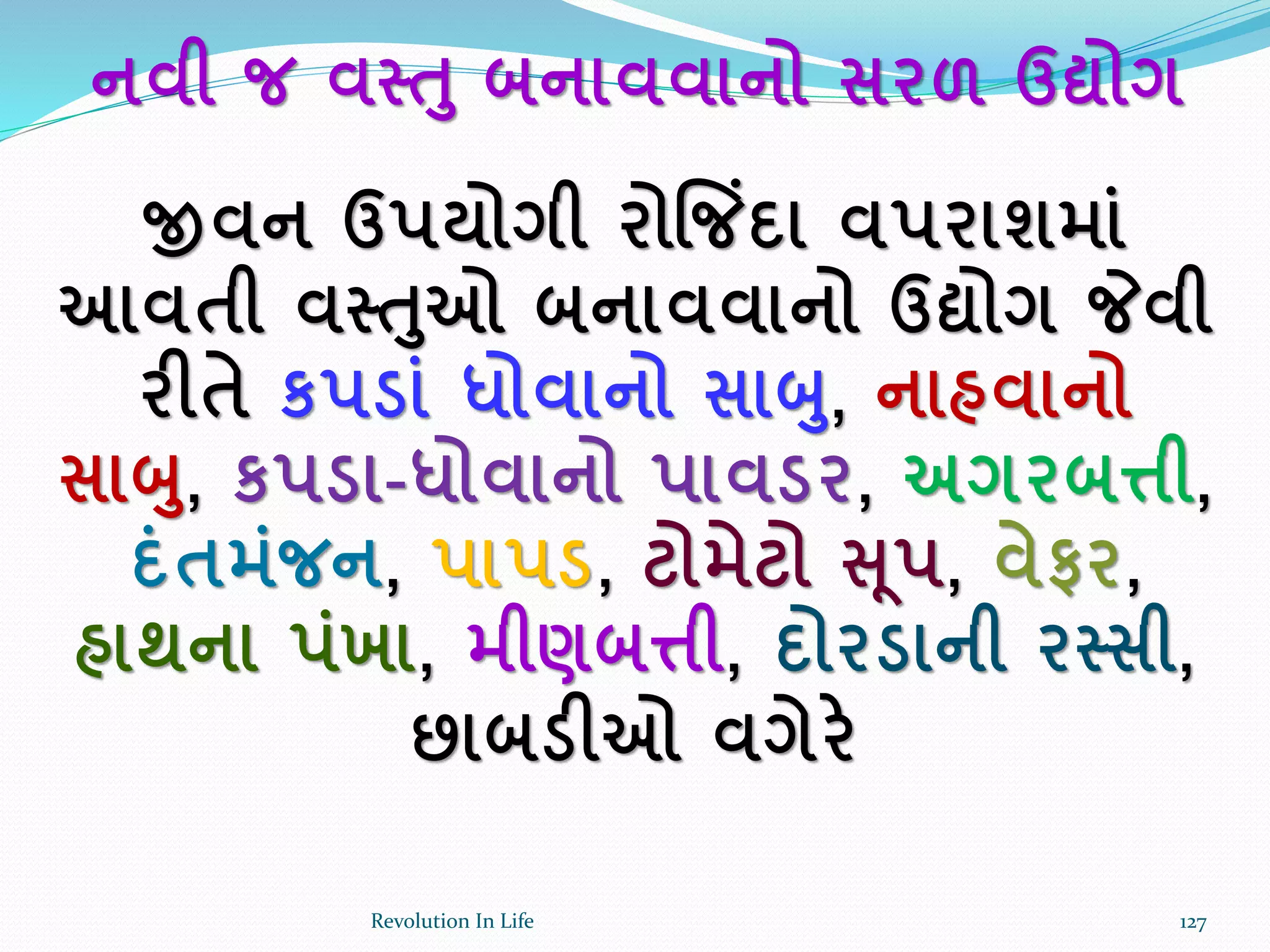 નવી જ વસ્ત બનાવવાનો સરળ ઉદ્યોગ
જીવન ઉપયોગી રોજજિંદા વપરાશમાાં
આવતી વસ્તઓ બનાવવાનો ઉદ્યોગ જેવી
રીતે કપડાાં ધોવાનો સાબ, નાહવાનો
સાબ, કપડા-ધોવાનો પાવડર, અગરબત્તી,
દાંતમાંજન, પાપડ, ટોમેટો સ ૂપ, વેફર,
હાથના પાંખા, મીણબત્તી, દોરડાની રસ્સી,
છાબડીઓ વગેરે
127Revolution In Life
 