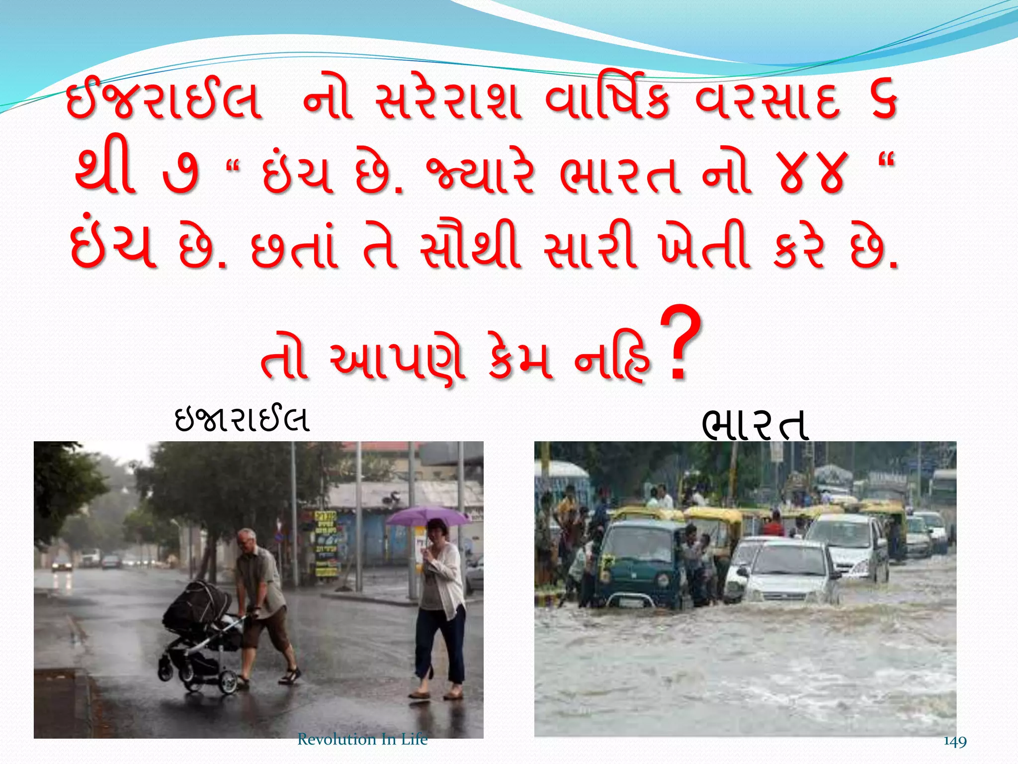 ઈજરાઈલ નો સરેરાશ વાર્ષિક વરસાદ ૬
થી ૭ “ ઇંચ છે. જ્યારે ભારત નો ૪૪ “
ઇંચ છે. છતાં તે સૌથી સારી ખેતી કરે છે.
તો આપણે કેમ નક્રહ?
ઇજારાઈલ ભારત
149Revolution In Life
 
