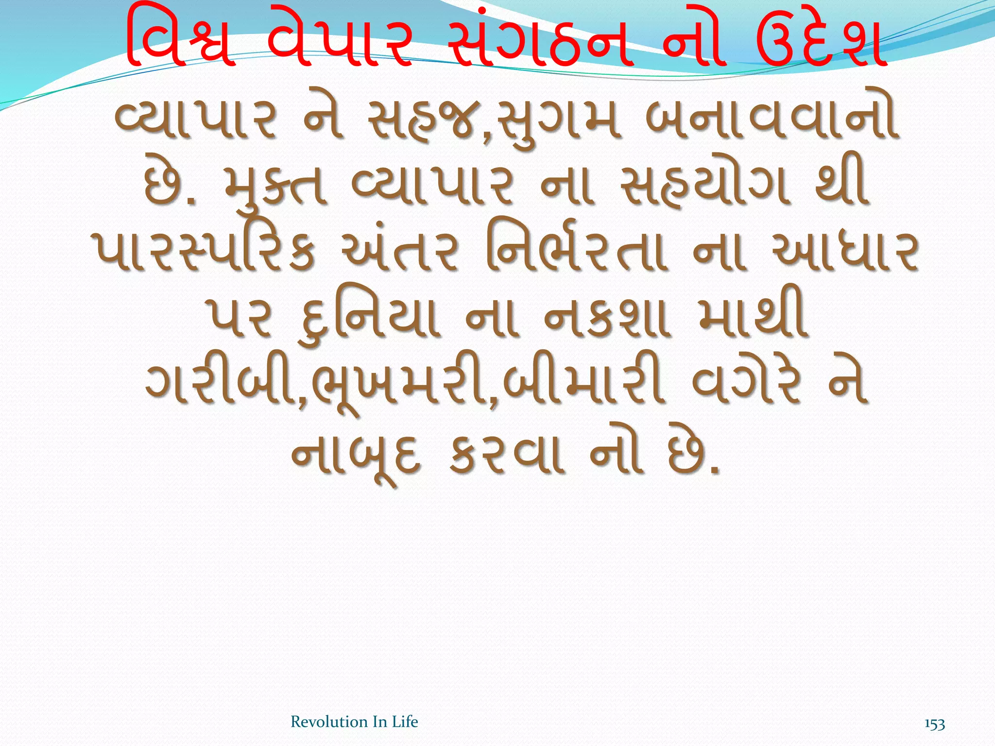 ર્વશ્વ વેપાર સંગઠન નો ઉદેશ
વ્યાપાર ને સહજ,સુગમ બનાવવાનો
છે. મુક્ત વ્યાપાર ના સહયોગ થી
પારસ્પક્રરક અંતર ર્નભથરતા ના આધાર
પર દુર્નયા ના નકશા માથી
ગરીબી,ભૂખમરી,બીમારી વગેરે ને
નાબૂદ કરવા નો છે.
153Revolution In Life
 