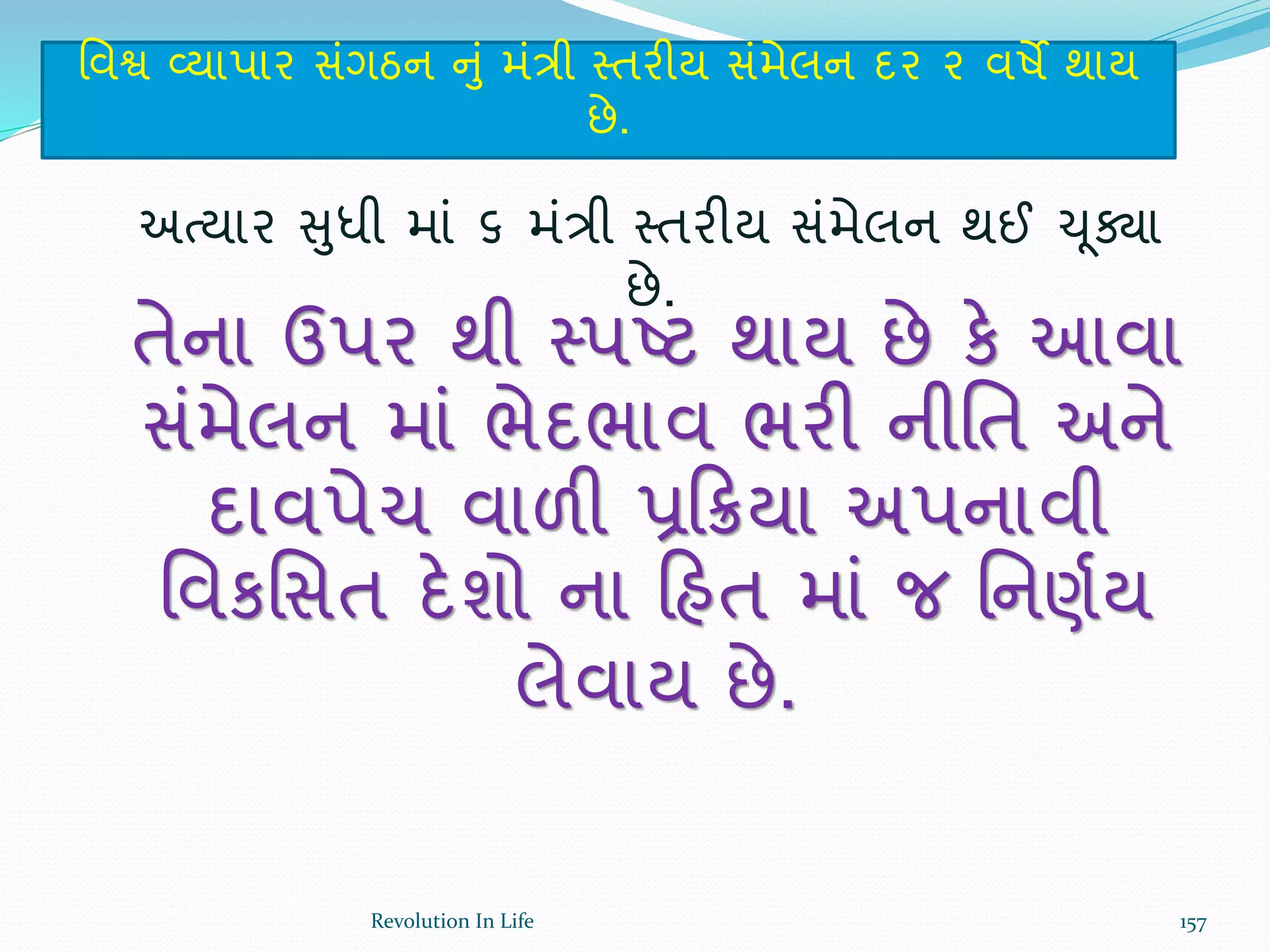 ર્વશ્વ વ્યાપાર સંગઠન નું મંત્રી સ્તરીય સંમેલન દર ૨ વષે થાય
છે.
અત્યાર સુધી માં ૬ મંત્રી સ્તરીય સંમેલન થઈ ચૂક્ા
છે.
તેના ઉપર થી સ્પષ્ટ થાય છે કે આવા
સંમેલન માં ભેદભાવ ભરી નીર્ત અને
દાવપેચ વાળી પ્રક્રિયા અપનાવી
ર્વકર્સત દેશો ના ક્રહત માં જ ર્નણથય
લેવાય છે.
157Revolution In Life
 