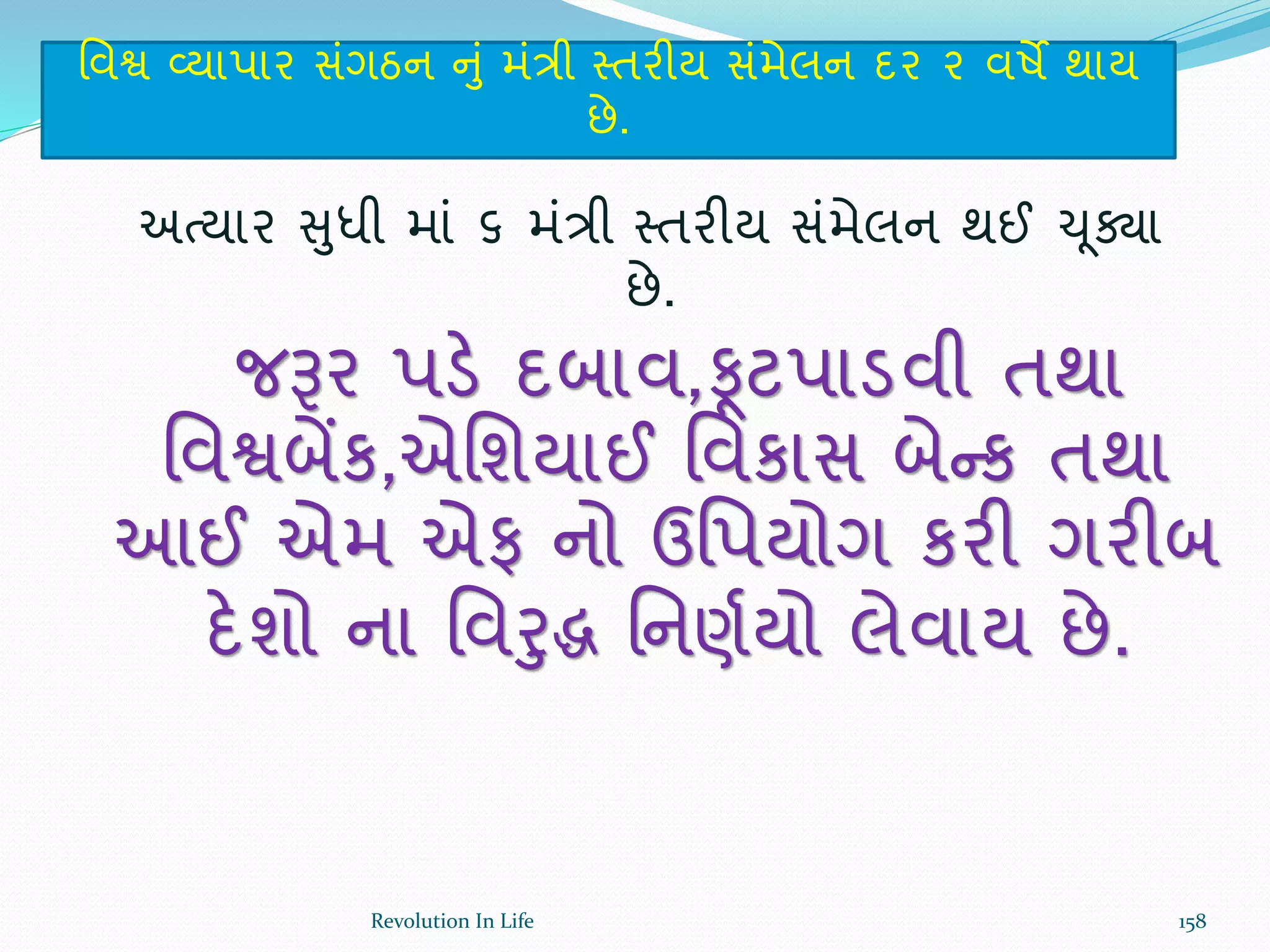 ર્વશ્વ વ્યાપાર સંગઠન નું મંત્રી સ્તરીય સંમેલન દર ૨ વષે થાય
છે.
અત્યાર સુધી માં ૬ મંત્રી સ્તરીય સંમેલન થઈ ચૂક્ા
છે.
જરૂર પડે દબાવ,ફૂટપાડવી તથા
ર્વશ્વબેંક,એર્શયાઈ ર્વકાસ બેન્ક તથા
આઈ એમ એફ નો ઉર્પયોગ કરી ગરીબ
દેશો ના ર્વરુિ ર્નણથયો લેવાય છે.
158Revolution In Life
 