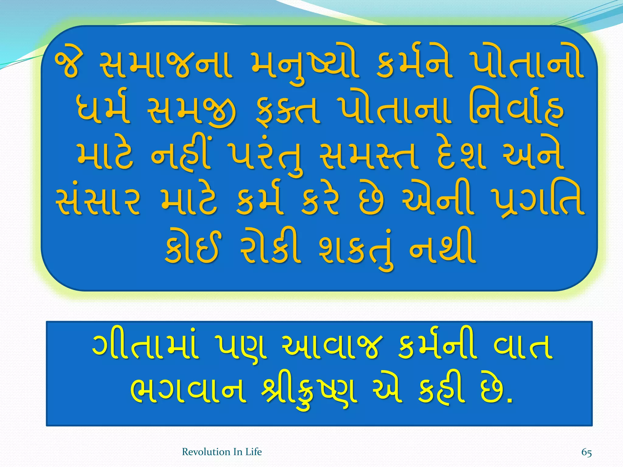 જે સમાજના મનુષ્યો કમથને પોતાનો
ધમથ સમજી ફક્ત પોતાના ર્નવાથહ
માટે નહીં પરંતુ સમસ્ત દેશ અને
સંસાર માટે કમથ કરે છે એની પ્રગર્ત
કોઈ રોકી શકતું નથી
ગીતામાં પણ આવાજ કમથની વાત
ભગવાન શ્રીક્રુષ્ણ એ કહી છે.
65Revolution In Life
 