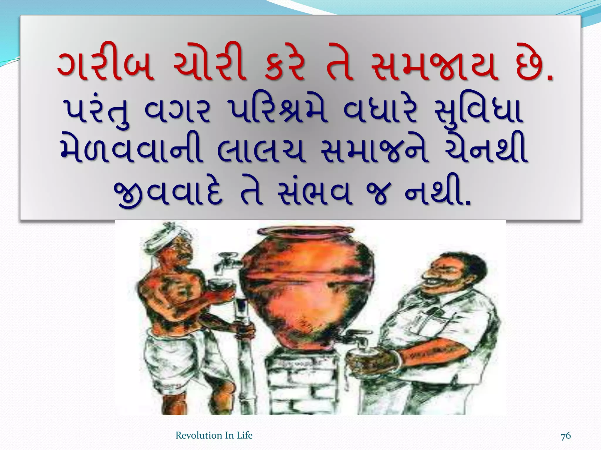 ગરીબ ચોરી કરે તે સમજાય છે.
પરંતુ વગર પક્રરશ્રમે વધારે સુર્વધા
મેળવવાની લાલચ સમાજને ચેનથી
જીવવાદે તે સંભવ જ નથી.
76Revolution In Life
 