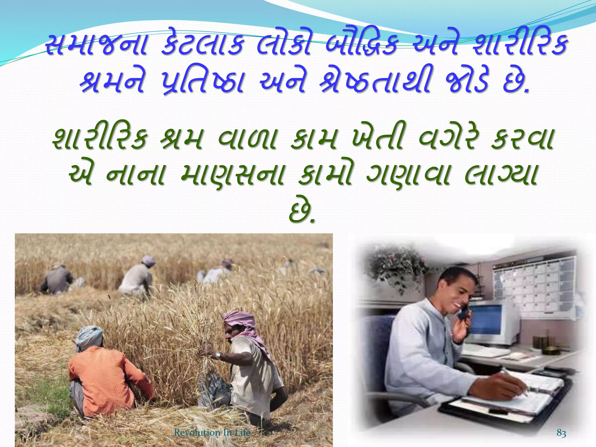 સમાજના કેટલાક લોકો બૌદ્ધિક અને શારીક્રરક
શ્રમને પ્રર્તષ્ઠા અને શ્રેષ્ઠતાથી જોડે છે.
શારીક્રરક શ્રમ વાળા કામ ખેતી વગેરે કરવા
એ નાના માણસના કામો ગણાવા લાગ્યા
છે.
83Revolution In Life
 