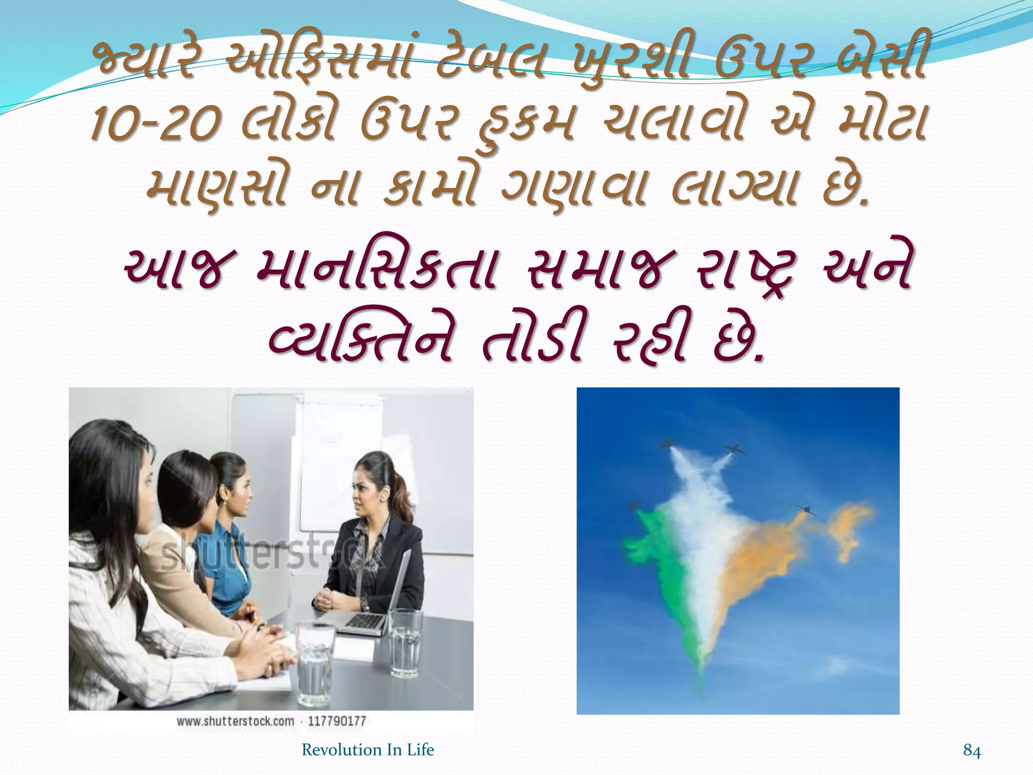 જ્યારે ઓક્રફસમાં ટેબલ ખુરશી ઉપર બેસી
10-20 લોકો ઉપર હુકમ ચલાવો એ મોટા
માણસો ના કામો ગણાવા લાગ્યા છે.
આજ માનર્સકતા સમાજ રાષ્ર અને
વ્યક્ક્તને તોડી રહી છે.
84Revolution In Life
 