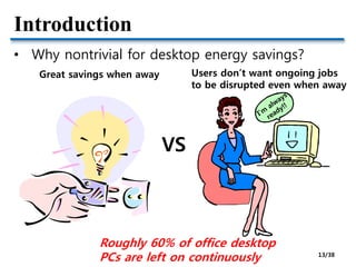 Introduction
• Why nontrivial for desktop energy savings?
VS
Users don’t want ongoing jobs
to be disrupted even when away
Great savings when away
Roughly 60% of office desktop
PCs are left on continuously 13/38
 