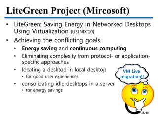 LiteGreen Project (Mircosoft)
• LiteGreen: Saving Energy in Networked Desktops
Using Virtualization [USENIX’10]
• Achieving the conflicting goals
• Energy saving and continuous computing
• Eliminating complexity from protocol- or application-
specific approaches
• locating a desktop in local desktop
• for good user experiences
• consolidating idle desktops in a server
• for energy savings
VM Live
migration!!
16/38
 