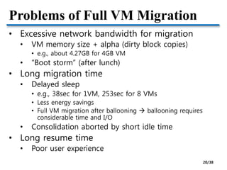 Problems of Full VM Migration
• Excessive network bandwidth for migration
• VM memory size + alpha (dirty block copies)
• e.g., about 4.27GB for 4GB VM
• “Boot storm” (after lunch)
• Long migration time
• Delayed sleep
• e.g., 38sec for 1VM, 253sec for 8 VMs
• Less energy savings
• Full VM migration after ballooning  ballooning requires
considerable time and I/O
• Consolidation aborted by short idle time
• Long resume time
• Poor user experience
20/38
 