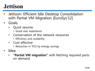 Jettison
• Jettison: Efficient Idle Desktop Consolidation
with Partial VM Migration [EuroSys’12]
• Goals
• Quick resume
• Good user experience
• Conservation of the network resources
• Efficiency and scalability
• Cost effective
• Reduction in TCO by energy savings
• Idea
• “Partial VM migration” with fetching required parts
on demand
21/38
 