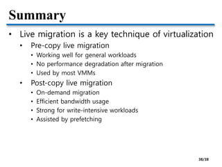 Summary
• Live migration is a key technique of virtualization
• Pre-copy live migration
• Working well for general workloads
• No performance degradation after migration
• Used by most VMMs
• Post-copy live migration
• On-demand migration
• Efficient bandwidth usage
• Strong for write-intensive workloads
• Assisted by prefetching
38/38
 