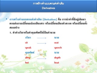 • การสร้างคาแบบตกแต่งคาเดิม (Derivatives) คือ การนาคาที่มีอยู่เดิมมา
ตกแต่งอาจเปลี่ยนแปลงเสียงสระ หรือเปลี่ยนเสียงตัวสะกด หรือเปลี่ยนทั้ง
สองอย่าง
1. ทาคากริยาหรือคาคุณศัพท์ให้เป็ นคานาม
กริยา นาม
sit seat
speak speech
คุณศัพท์ นาม
deep depth
hot heat
วิชาภาษาต่างประเทศในภาษาไทย 12
 