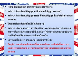• เริ่มติดต่อสมัยอยุธยา จากปัตตานีและอยุธยาทางเรือ
• สมัย ร.3 มีการทาสนธิสัญญาเบอร์นี เป็ นสนธิสัญญาทางการค้า
• สมัย ร.4 มีการทาสนธิสัญญาเบาวริ่ง เป็ นสนธิสัญญาเกี่ยวกับสิทธิสภาพนอก
อาณาเขต
• ไทยมีการรับคาทับศัพท์มาใช้ตั้งแต่สมัย ร.3
• สมัย ร.4 เจ้านายและข้าราชการไทย ศึกษาภาษาอังกฤษกับชาวอังกฤษ จน
สามารถสื่อสารกับชาวอังกฤษได้ดี และมีการใช้ภาษาอังกฤษอย่างแพร่หลาย
มากขึ้นสังเกตได้จากบทพระราชนิพนธ์ไกลบ้าน
• มีการแปลเรื่องต่างๆ จากภาษาอังกฤษเป็ นภาษาไทย
• ปัจจุบัน ภาษาอังกฤษปะปนมากขึ้นจากการศึกษา การติดต่อสื่อสาร การ
เดินทางระหว่างประเทศ การขยายตัวทางการค้า วัฒนธรรมตะวันตก เครื่อง
แต่งกาย
3วิชาภาษาต่างประเทศในภาษาไทย
 