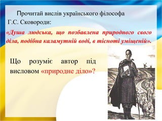 Прочитай вислів українського філософа
Г.С. Сковороди:
«Душа людська, що позбавлена природного свого
діла, подібна каламутній воді, в тісноті уміщеній».
Що розуміє автор під
висловом «природне діло»?
 
