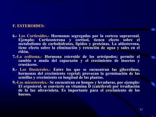 F. ESTEROIDES:
6.- Los Corticoides.- Hormonas segregadas por la corteza suprarenal.
Ejemplo: Corticosterona y cortisol, tienen efecto sobre el
metabolismo de carbohidratos, lípidos y proteínas. La aldosterona,
tiene efecto sobre la eliminación y retención de agua y sales en el
riñón.
7.-La ecdisona.- Hormona esteroide de los artrópodos; permite el
cambio o muda del caparazón y el crecimiento de insectos y
crustáceos.
8.- Los fitosteroles.- Entre los que se encuentran las giberelinas,
hormonas del crecimiento vegetal; provocan la germinación de las
semillas y crecimiento en longitud de las plantas.
9.-Los micosteroles.- Se encuentran en hongos y levaduras, por ejemplo:
El ergosterol, se convierte en vitamina D (calciferol) por irradiación
de la luz ultravioleta. Es importante para el crecimiento de los
huesos.
11
 