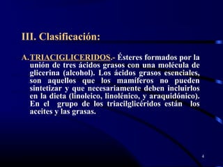 III. Clasificación:
A.TRIACIGLICERIDOS.- Ésteres formados por la
unión de tres ácidos grasos con una molécula de
glicerina (alcohol). Los ácidos grasos esenciales,
son aquellos que los mamíferos no pueden
sintetizar y que necesariamente deben incluirlos
en la dieta (linoleico, linolénico, y araquidónico).
En el grupo de los triacilglicéridos están los
aceites y las grasas.
4
 