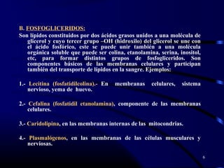 B. FOSFOGLICERIDOS:
Son lípidos constituidos por dos ácidos grasos unidos a una molécula de
glicerol y cuyo tercer grupo –OH (hidroxilo) del glicerol se une con
el ácido fosfórico, este se puede unir también a una molécula
orgánica soluble que puede ser colina, etanolamina, serina, inositol,
etc, para formar distintos grupos de fosfogliceridos. Son
componentes básicos de las membranas celulares y participan
también del transporte de lípidos en la sangre. Ejemplos:
1.- Lecitina (fosfatidilcolina).- En membranas celulares, sistema
nervioso, yema de huevo.
2.- Cefalina (fosfatidil etanolamina), componente de las membranas
celulares.
3.- Caridolipina, en las membranas internas de las mitocondrias.
4.- Plasmalógenos, en las membranas de las células musculares y
nerviosas.
6
 
