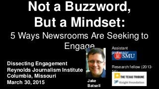 Not a Buzzword,
But a Mindset:
5 Ways Newsrooms Are Seeking to
Engage
Dissecting Engagement
Reynolds Journalism Institute
Columbia, Missouri
March 30, 2015
Research fellow (2013-
14)
Jake
Batsell
Assistant
professor
 