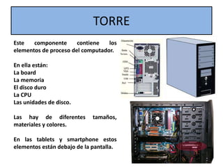 TORRE
Este componente contiene los
elementos de proceso del computador.
En ella están:
La board
La memoria
El disco duro
La CPU
Las unidades de disco.
Las hay de diferentes tamaños,
materiales y colores.
En las tablets y smartphone estos
elementos están debajo de la pantalla.
 
