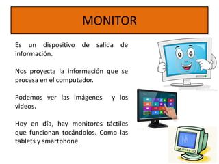 MONITOR
Es un dispositivo de salida de
información.
Nos proyecta la información que se
procesa en el computador.
Podemos ver las imágenes y los
videos.
Hoy en día, hay monitores táctiles
que funcionan tocándolos. Como las
tablets y smartphone.
 