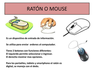 RATÓN O MOUSE
Es un dispositivo de entrada de información.
Se utiliza para enviar ordenes al computador.
Tiene 2 botones con funciones diferentes:
El izquierdo permite seleccionar e ingresar.
El derecho mostrar mas opciones.
Para los portatiles, tablets y smartphone el ratón es
digital, se maneja con el dedo.
 