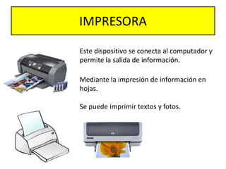 IMPRESORA
Este dispositivo se conecta al computador y
permite la salida de información.
Mediante la impresión de información en
hojas.
Se puede imprimir textos y fotos.
 