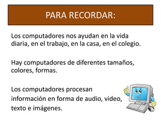 PARA RECORDAR:
Los computadores nos ayudan en la vida
diaria, en el trabajo, en la casa, en el colegio.
Hay computadores de diferentes tamaños,
colores, formas.
Los computadores procesan
información en forma de audio, video,
texto e imágenes.
 