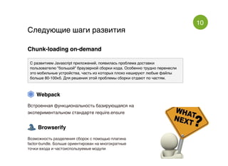 10
Следующие шаги развитияСледующие шаги развития
Chunk-loading on-demandChunk-loading on-demand
С развитием Javascript приложений, появилась проблема доставки
пользователю "большой" браузерной сборки кода. Особенно трудно перенесли
это мобильные устройства, часть из которых плохо кешируют любые файлы
больше 80-100кб. Для решения этой проблемы сборки отдают по частям.
WebpackWebpack
Встроенная функциональность базирующаяся на
экспериментальном стандарте require.ensure
BrowserifyBrowserify
Возможность разделения сборок с помощью плагина
factor-bundle. Больше ориентирован на многократные
точки входа и частоиспользуемые модули
 