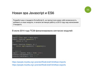 11
Новая эра Javascript и ES6Новая эра Javascript и ES6
Разработчики стандарта EcmaScript 6, не пропустили мимо себя возможность
добавить в язык модули, и начали активную работу в 2013 году над написанием
стандарта.
В июле 2014 года TC39 финализировала синтаксис модулей:
// lib.js
export const sqrt = Math.sqrt;
export function square(x) {
return x * x;
}
export function diag(x, y) {
return sqrt(square(x) + square(y));
}
// main.js
import { square, diag } from 'lib';
console.log(square(11)); // 121
console.log(diag(4, 3)); // 5
https://people.mozilla.org/~jorendorff/es6-draft.html#sec-imports
https://people.mozilla.org/~jorendorff/es6-draft.html#sec-exports
 
